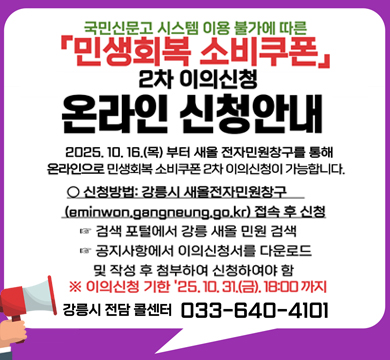 국민신문고 시스템 이용 불가에 따른 민생회복 소비쿠폰 2차 이의신청 온라인 신청안내
2025.10.16.(목)부터 새올 전자민원창구를 통해
온라인으로 민생회복 소비쿠폰 2차 이의신청이 가능합니다.
신청방법 : 강릉시 새올전자민원창구(eminwon.gananeung.go.kr)접속 후 신청
- 검색 포털에서 강릉 새올 민원 검색
- 공지사항에서 이의신청서를 다운로드 및 작성 후 첨부하여 신청하여야 함
※ 이의신청 기한 '25.10.31.(금). 18:00까지
강릉시 전담 콜센터 033-640-4101