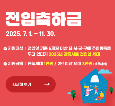 전입 축하 지원금	전입일 기준 6개월 이상
타 시·군·구에 주민등록을 두고 있다가 강릉시로 전입한 세대	전입 시 지역화폐(강릉페이) 지급
- 단독세대 : 1만 원 / 2인 이상 세대 : 3만 원
※ 전입 시 세대당 1회 한정
전입 주소지 관할 읍‧면‧동 주민센터 방문 신청
또는 정부(보조금)24 통한 온라인 신청
※ 신청기간
[오프라인] 2025. 7. 1.(화)~11. 28.(금)
[온라인] 2025. 7. 1.(화)~11. 30.(일)
(상반기 전입자 소급 지급)	인구가족과 033-640-5997
전입 주소지 관할 읍‧면‧동 주민센터
