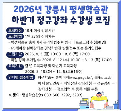 2026년 강릉시 평생학습관 하반기 정규강좌 수강생 모집
○ 모집대상: 19세 이상 강릉시민
○ 모집방법: 1인 2강좌 신청가능
- 평생학습관 홈페이지 온라인접수후 컴퓨터 프로그램 추첨(랜덤)
- 65세이상 실버강좌는 평생학습관 방문접수 또는 온라인접수
○ 모집기간: 2026. 8. 3.(월) 10:00 ~ 8. 6.(목) 17:00
- 미달 강좌 추가접수: 2026. 8. 12.(수) 10:00 ~ 8. 13.(목) 17:00
○ 교육기간: 일 년 교육과정 및 하반기 교육과정 2026. 8. 18.(화) ~ 12. 5.(토)(16주)
○ 인터넷 접수방법:
평생학습관 홈페이지(www.gn.go.kr/gnlll/index.do)에서 본인인증
→ 메인상단 강좌신청 → 정규강좌 → 강좌신청 → 정보입력 후 등록 버튼 누름
※ 문의: 평생학습관(☎ 033-660-3292, 3293)