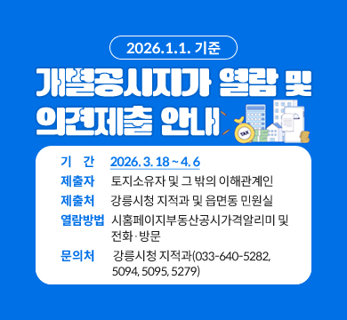 2026.1.1. 기준
개별공시지가 열람 및
의견제출 안내
기     간  2026. 3. 18 ~ 4. 6
제출자  토지소유자 및 그 밖의 이해관계인
제출처  강릉시청 지적과 및 읍면동 민원실
열람방법  시홈페이지부동산공시가격알리미 및
	        전화 방문  
문의처  강릉시청 지적과(033-640-5282, 5094, 
	   5095, 5279)
