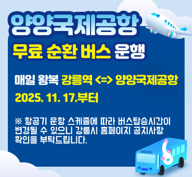 양양국제공항 무료 순환 버스 운행
매일 왕복 강릉역 <=> 양양국제공항
2025.11.17부터
※ 항공기 운항 스케줄에 따라 버스 탑승시간이 변경될 수 있으니
강릉시 홈페이지 공지사항 확인을 부탁드립니다.
