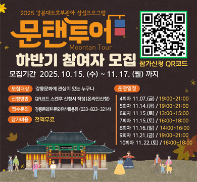 2025 강릉대호호부관아 상설프로그램 문탠투어 하반기 참여자 모집
모집기간 : 2025.10.15.(수) ~ 11.17.(월)까지
모집대상 : 강릉문화에 관심이 있는 누구나
신청방법 : QR코드 스캔 후 신청서 작성(온라인 신청)
접수기간 : 강릉문화원 문화유산활용팀(033-823-3214)
참가비용 : 전액무료
운영일정
4회차 11.07.(금) / 19:00~21:00
5회차 11.14.(금) / 19:00 ~ 21:00
6회차 11.15.(토) / 13:00~15:00
7회차 11.15.(토) / 16:00 ~ 18:00
8회차 11.16.(일) 14:00~16:00
9회차 11.21.(금) / 19:00~21:00
10회차 11.22.(토) / 16:00~18:00
참가신청 QR코드