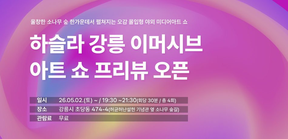 울창한 소나무 숲 한가운데서 펼쳐지는 오감 몰입형 야외 미디어아트 쇼
하슬라 강릉 이머시브
아트 쇼 프리뷰 오픈
일t시:26.05.02.(토) ~ / 19:30 ~21:30(회당 30분 / 총 4회)