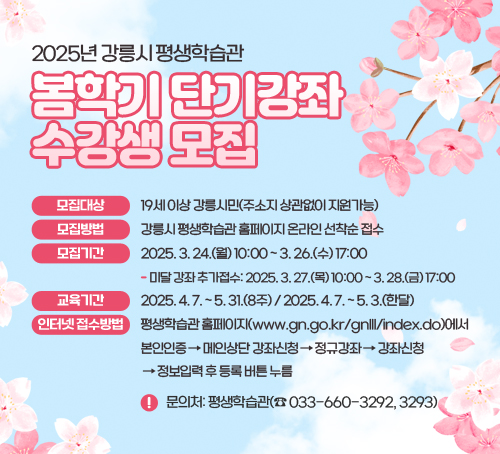 2025년 강릉시 평생학습관 봄학기 단기강좌 수강생 모집
모집대상: 19세 이상 강릉시민(주소지 상관없이 지원가능)
모집방법: 강릉시 평생학습관 홈페이지 온라인 선착순 접수
모집기간: 2025. 3. 24.(월) 10:00 ~ 3. 26.(수) 17:00
- 미달 강좌 추가접수: 2025. 3. 27.(목) 10:00 ~ 3. 28.(금) 17:00
교육기간: 2025. 4. 7. ~ 5. 31.(8주) / 2025. 4. 7. ~ 5. 3.(한달)
인터넷 접수방법:
평생학습관 홈페이지(www.gn.go.kr/gnlll/index.do)에서 본인인증
→ 메인상단 강좌신청 → 정규강좌 → 강좌신청 → 정보입력 후 등록 버튼 누름
※ 문의처: 평생학습관(☎ 033-660-3292, 3293)