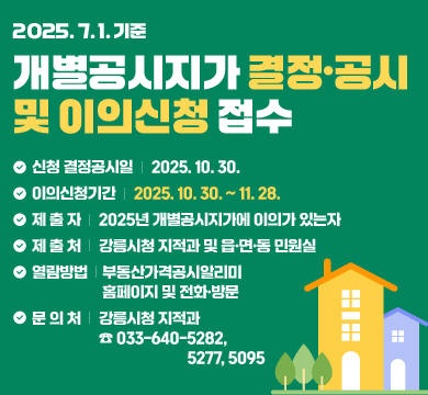 2025. 7. 1. 기준 개별공시지가 결정·공시 및 이의신청 접수

○ 결정공시일: 2025. 10. 30.

○ 이의신청기간: 2025. 10. 30.~11. 28.

○ 제 출 자: 2025년 개별공시지가에 이의가 있는자

○ 제 출 처: 강릉시청 지적과 및 읍면동 민원실

○ 열람방법: 시부동산가격공시알리미 홈페이지 및 전화방문

○ 문 의 처: 강릉시청 지적과(☎ 033-640-5282, 5277, 5095)