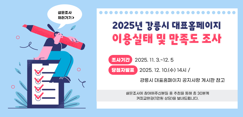 2025년 강릉시 대표홈페이지 이용실태 및 만족도 조사
조사기간 : 2025. 11. 3.~12. 5
당첨자발표 : 2025. 12. 10.(수) 14시 / 
             강릉시 대표홈페이지 공지사항 게시판 참고
설문조사에 참여해주신분들 중 추첨을 통해 총 30분께
커피교환권(1만원 상당)을 보내드립니다.