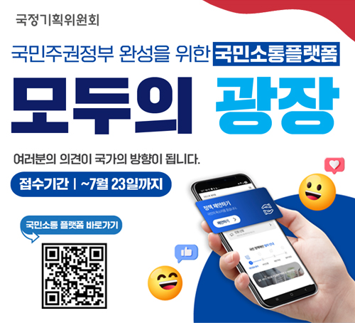 국민주권정부 완성을 위한 국민소통플랫폼
모두의 광장
여러분의 의견이 국가의 방향이 됩니다.
접수기간 : ~7월 23일까지
국민소통 플랫폼 바로가기 QR이미지