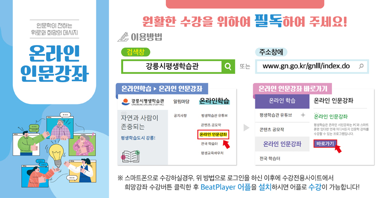 인문학이 전하는 위로와 희망의 메세지 온라인 인문강좌
원활한 수강을 위하여 필독하여 주세요!
이용방법
검색창 : 강릉시평생학습관 또는 주소창에 https://www.gn.go.kr/gnlll/index.do
온라인 학습 > 온라인 인문강좌
온라인 인문강좌 바로가기
※스마트폰으로 수강하실경우, 위 방법으로 로그인을 하신 이후에 수강전용사이트에서 희망강좌 수강버튼 클릭한 후 BeatPlayer 어플을 설치하시면 어플로 수강가능합니다!