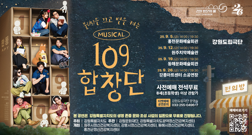 강원도립극장
불을 끄고 별을 켜는 MUSICAL 109합창단
25. 9. 5.(금) 14:00 / 19:30 홍천문화예술회관
25. 9. 12.(금) 14:00 / 19:30 원주치악예술관
25. 9. 19.(금) 14:00 / 19:30 동해문화예술회관
25. 9. 26.(금) 14:00 / 19:30 강릉아트센터 소공연장
사전예매 전석무료 8세(초등학생) 이상 관람가
티켓문의 공연문의 : 강원도립극단 운영실 033-255-0496~7
본 공연은 강원특별자치도의 생명 존중 문화 조성 사업의 일환으로 무료로 진행합니다. 
주최 | 강원특별자치도  주관 | 강원문화재단, 강원특별자치도광역정신건강복지센터
개최 | 원주시정신건강복지센터, 강릉시정신건강복지센터, 동해시정신건강복지센터, 홍천군정신건강복지센터
예매바로가기 QR코드 : https://linktr.ee/gwstage