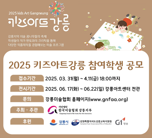 2025 키즈아트 강릉
강릉지역 미술 꿈나무들의 축제
학생들이 작가 멘토와의 크리틱을 통해 다양한 작품제작을 경험해보는 미술 프로그램
2025 키즈아트강릉 차명학생 공모
접수기간 : 2025. 03. 31(월) ~ 4.11(금) 18:00까지
전시기간 : 2025. 06. 17(화) ~ 06.22(일) 강릉아트센터 전관
문의 : 강릉미술협회 홈페이지(www.gnfaa.org)
주최 ·주관 : 사단법인 한국미술협회 강릉지부
후원 : 강릉시, 강원특별자치도강릉교육지원청, g1방송