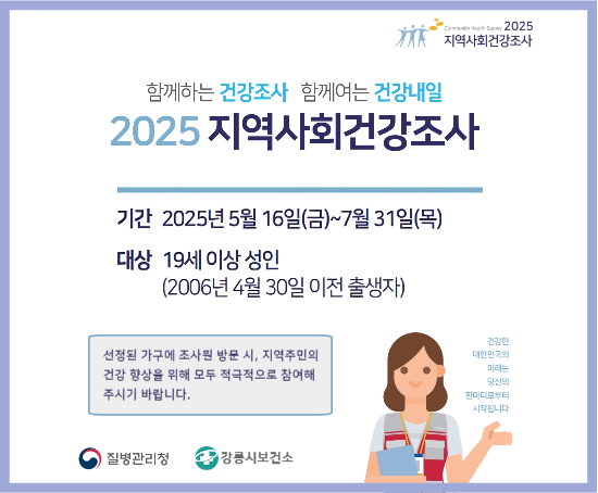 2025년 지역사회건강조사 실시
 ○ 조사기간: 2025. 5. 16. ~ 7. 31.
 ○ 조사방법: 조사원이 선정된 가구를 직접 방문하여 1:1 면접조사
 ○ 조사내용: 건강행태(흡연, 음주 등) 및 이환, 의료이용 등 
 ○ 문    의: 강릉시보건소 건강증진과(☎033-660-3074)