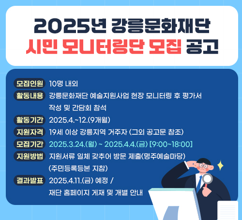 2025년 강릉문화재단 시민 모니터링단 모집 공고
·모집인원 : 10명 내외
·활동내용 : 강릉문화재단 예술지원사업 현장 모니터링 후 평가서 작성 및 간담회 참석
·활동기간 : 2025.4.~12.(9개월)
·지원자격 : 19세 이상 강릉지역 거주자 (그외 공고문 참조)
·모집기간 : 2025.3.24.(월) ~ 2025.4.4.(금) <9:00~18:00>
·지원방법 : 지원서류 일체 갖추어 방문 제출(명주예술마당) (주민등록등본 지참)
·결과발표 : 2025.4.11.(금) 예정 / 재단 홈페이지 게재 및 개별 안내