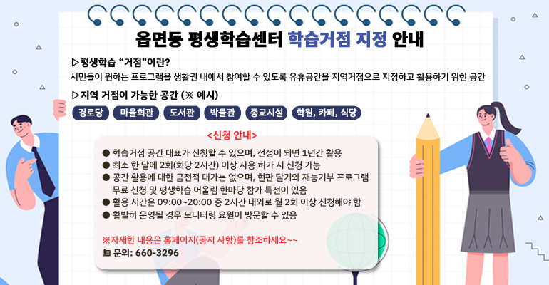 󰁾 평생학습 “거점”이란? 
   시민들이 원하는 프로그램을 생활권 내에서 참여할 수 있도록 유휴공간을 지역거점으로 지정하고 활용하기 위한 공간
󰁾 지역 거점이 가능한 공간 (※ 예시)
경로당 마을회관 도서관 박물관 종교시설 학원, 카페, 식당
   <신청 안내>
   ● 학습거점 공간 대표가 신청할 수 있으며, 선정이 되면 1년간 활용

   ● 최소 한 달에 2회(회당 2시간) 이상 사용 허가 시 신청 가능

   ● 공간 활용에 대한 금전적 대가는 없으며, 현판 달기와 재능기부 프로그램 
     무료 신청 및 평생학습 어울림 한마당 참가 특전이 있음

   ● 활용 시간은 09:00~20:00 중 2시간 내외로 월 2회 이상 신청해야 함

   ● 활발히 운영될 경우 모니터링 요원이 방문할 수 있음

    ※자세한 내용은 홈페이지(공지 사항)를 참조하세요~~
           ☎ 문의: 660-3296