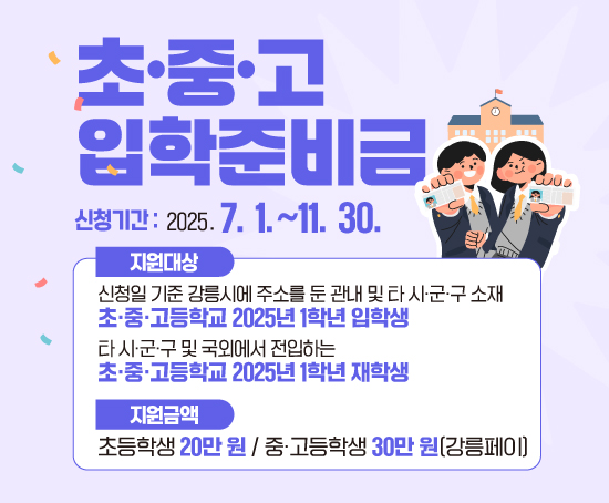 초중고 입학준비금이란?
초‧중‧고등학교 과정 입학생의 입학준비금 지원을 통해 가정의 경제적 부담을 완화하고 교육의 공공성을 강화하기 위한 제도입니다.

지원대상
신청일 기준 강릉시에 주소를 둔 관내 및 타 시·군·구 소재 초・중・고 입학생
2025년 관외 및 국외에서 강릉시로 전입한 1학년 재학생 포함

지원내용
초등학생 20만 원, 중·고등학생 30만 원 강릉페이 지급(1회 한정)
사용품목: 의류, 가방, 신발, 문구, 전자기기, 도서, 안경 등(교복 제외)

신청방법
[오프라인] 입학생 주민등록 주소지 읍‧면‧동 주민센터 방문: 입학생 법정대리인(친권자, 후견인 등)

[온라인] 정부(보조금)24 신청: 입학생 동일세대 친권자(부 또는 모)

신청기간
[오프라인] 2025. 7. 1.(화)~11. 28.(금) / [온라인] 2025. 7. 1.(화)~11. 30.(일)

신청일(필요서류 제출 완료일) 익월 말일 지급 예정(변동 가능)

담당부서
인구가족과033-640-5997