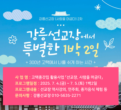 강릉선교장[사랑을 머금다]2차
강릉선교장에서 특별한 1박2일
300년 고택에서 나를 쉬게 하는 시간
사 업 명 : 고택종갓집 활용사업 「선교장, 사람을 머금다」
프로그램일정 : 2025. 7. 4.(금) ~ 7. 5.(토) 1박2일
프로그램내용 : 선교장 역사강의, 연주회, 종가음식 체험 등
문의사항 : 강릉선교장 010-5635-2271