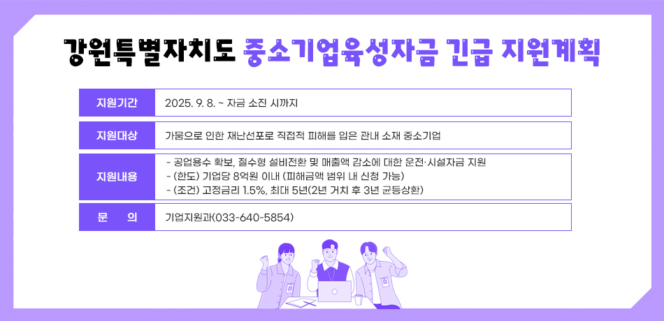 강원특별자치도 중소기업육성자금 긴급 지원계획
지원기간: 2025. 9. 8. ~ 자금 소진 시까지
지원대상 : 가뭄으로 인한 재난선포로 직접적 피해를 입은 관내 소재 중소기업
지원내용 
- 공업용수 확보, 절수형 설비전환 및 매출액 감소에 대한 운전·시설자금 지원
- (한도) 기업당 8억원 이내 (피해금액 범위 내 신청 가능)
- (조건) 고정금리 1.5%, 최대 5년(2년 거치 후 3년 균등상환)
문의: 기업지원과(033-640-5854)
