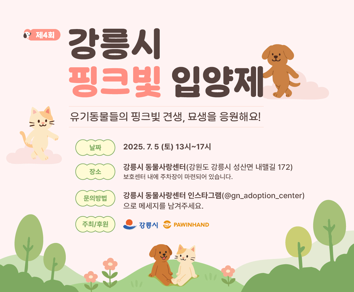 사지말고 입양하는 유기동물 입양문화 정착을 위한
강릉시 핑크빛 입양제를 개최하오니 많은 관심과 참여 부탁드립니다.

○ 일시 : 2025. 7. 5.(토) , 13:00~17:00
○ 장소 : 강릉시 동물사랑센터(강릉시 성산면 내맬길 172)
○ 주최/후원 : 강릉시 / 포인핸드
○ 행사내용
- 유기견 교감마당: 보호소 친구들과 교감할 수 있어요~!
- 유기견 산책봉사: 유기견들과 산책하며 사회화에 도움을 줄 수 있어요
- 유기동물 입양상담: 유기동물 입양 상담과 신청을 현장에서 할 수 있어요.
- 핑크빛 입양후기: 입양된 유기동물의 행복한 사진과 사연을 만나보세요!