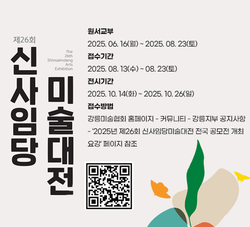 2025년 신사임당 미술대전
원서교부
2025. 06. 16(월) ~ 2025. 08. 23(토)
접수기간
2025. 08. 13(수) ~ 08. 23(토)
전시기간
2025. 10. 14(화) ~ 2025. 10. 26(일)
접수방법
강릉미술협회 홈페이지 - 커뮤니티 - 강릉지부 공지사항
- ‘2025년 제26회 신사임당미술대전 전국 공모전 개최
요강‘ 페이지 참조
qr이미지