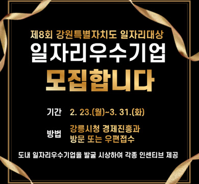 제8회 강원특별자치도 일자리 대상
일자리 우수기업 모집합니다.
기간 : 2.23(월)~3.31(화)
방법 : 강릉시청 경제진흥과 방문 또는 우편접수
도내 일자리우수기업을 발굴 시상하여 각종 인센티브 제공