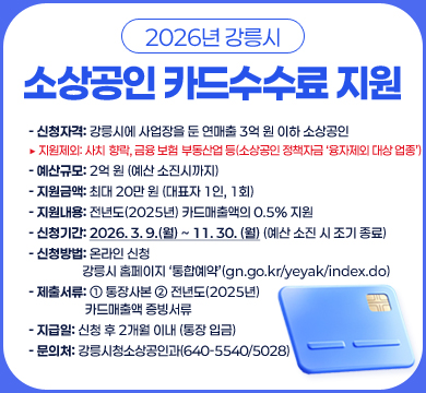 신청자격: 강릉시에 사업장을 둔 연매출 3억 원 이하 소상공인

▶ 지원제외: 사치․향락, 금융․보험․부동산업 등(소상공인 정책자금 ‘융자제외 대상 업종’)

○ 예산규모: 2억 원 (예산 소진시까지)

○ 지원금액: 최대 20만 원 (대표자 1인, 1회)

○ 지원내용: 전년도(2025년) 카드매출액의 0.5% 지원

○ 신청기간: 2026. 3. 9.(월) ~ 11. 30. (월) (예산 소진 시 조기 종료)

○ 신청방법: 온라인 신청

〔강릉시 홈페이지 ‘통합예약’(gn.go.kr/yeyak/index.do)〕

○ 제출서류: ① 통장사본 ② 전년도(2025년) 카드매출액 증빙서류

○ 지급일: 신청 후 2개월 이내 (통장 입금)

○ 문의처: 강릉시청 소상공인과(640-5540/5028)