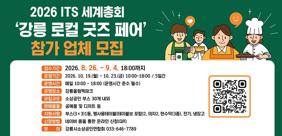 2026 ITS 세계총회 '강릉 로컬 굿즈 페어' 참가 업체 모집
접수기간 : 2026.8.26. ~ 9.4. 18:00까지
운영기간 : 2026.10.19.(월)~10.23.(금) 10:00 ~ 18:00 / 5일간
운영시간 : 매일 10:00 ~ 18:00(운영시간 준수 필수)
운영장소 : 강릉올림픽파크
모집규모 : 소상공인 부스30개 내외
판매물품 : 공예품 및 디저트 등
지원사항 : 부스(3*3)1동, 행사용테이블(테이블보 포함) 2, 의자2, 현수막(3종), 전기, 냉장고
신청방법 : 네이버 폼을 통한 온라인 신청(QR)
문의 : 강릉시소상공인연합회 033-646-7789