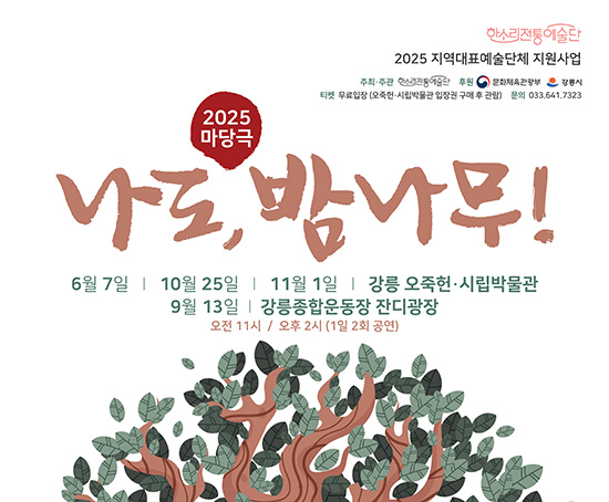 2025년도 지역대표예술단체지원사업 마당극 나도, 밤나무!

- 일시 : 2025년 6월 7일(토), 11월 1일(토), 9월 13일(토), 11월 1일(토)
        11:00/ 14:00 (1일 2회 공연)
- 장소 : 강릉오죽헌시립박물관(6.7./10.25./11.1.)/강릉종합운동장 야외공연장(9.13.)
- 내용 :‘율곡이이’ 설화를 바탕으로 한 전통 마당극
- 단체 : 한소리전통예술단 ☎ 033-641-7323