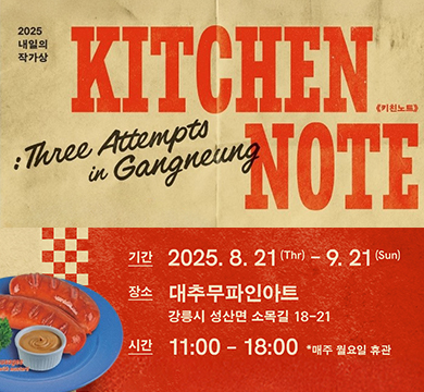 2025 내일의 작가상 kitchen note
기간 : 2025.8.21.(Thr) ~ 9.21.(Sun)
장소 : 대추 무파인아트 강릉시 성산면 소목길 18-21
시간 : 11:00 ~ 18:00 *매주 월요일 휴관