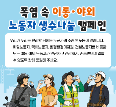 폭염 속 이동·야외 노동자 생수나눔 캠페인
우리가 누리는 편리함 뒤에는 누군가의 소중한 노동이 있습니다.
- 배달노동자, 택배노동자, 환경환경미화원, 건설노동자를 비롯한 모든 이동·야외 노동자가 안전하고 건강하게, 존중받으며 일할 수 있도록 함께 응원해 주세요.