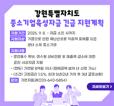 강원특별자치도 중소기업육성자금 긴급 지원계획
지원기간: 2025. 9. 8. ~ 자금 소진 시까지
지원대상: 가뭄으로 인한 재난선포로 직접적 피해를 입은 관내 소재 중소기업
지원내용

- 공업용수 확보, 절수형 설비전환 및 매출액 감소에 대한 운전․시설자금 지원
- (한도) 기업당 8억원 이내 (피해금액 범위 내 신청 가능)
- (조건) 고정금리 1.5%, 최대 5년(2년 거치 후 3년 균등상환)
☎ 문의: 기업지원과(033-640-5854)