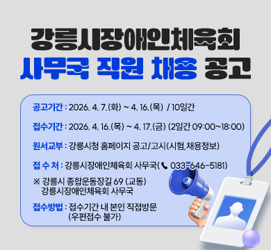 강릉시장애인체육회 사무국 직원 채용 공고
공고기간 : 2026. 4. 7.(화) ~ 4. 16.(목)  / 10일간

○ 접수기간 : 2026. 4. 16.(목) ~ 4. 17.(금) (2일간 09:00~18:00)

○ 원서교부 : 강릉시청 홈페이지 공고/고시(시험,채용정보)

○ 접 수 처 : 강릉시장애인체육회 사무국(☎ 033-646-5181)

※ 강릉시 종합운동장길 69 (교동) 강릉시장애인체육회 사무국

○ 접수방법 : 접수기간 내 본인 직접방문(우편접수 불가)