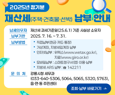 2025년 정기분 재산세(주택·건축물·선박) 납부 안내

■ 납세의무자: 재산세 과세기준일(25.6.1) 기준 사실상 소유자
■ 납부기한: 2025.7.16. ~ 7.31.
■ 납부방법 
    ◦ 직접납부(현금·카드・통장)
    ◦ 가상계좌, 지방세입계좌 납부
    ◦ 인터넷납부 : 위텍스(www.wetax.go.kr), 지로(www.giro.or.kr)
    ◦ 모바일납부 : 스마트청구서(앱) 이용・납부
    ◦ 지방세 ARS 납부 : ☎ 142211
■ 문의처:  강릉시청 세무과(033-640-5306,5064,5065,5320,5763), 읍·면·동 주민센터
/조회·납부 바로가기