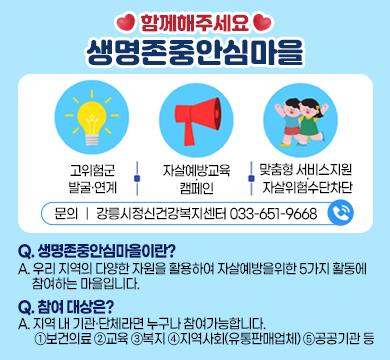 함께해주세요 생명존중안심마을
-고위험군 발굴·연계
-자살예방교육·캠페인
-맞춤형 서비스지원 ·자살위험수단차단

문의 ｜ 강릉시정신건강복지센터 033-651-9668 

Q. 생명존중안심마을이란?
A. 우리 지역의 다양한 자원을 활용하여 자살예방을위한 5가지 활동에 참여하는 마을입니다.
Q. 참여 대상은?
A. 지역 내 기관·단체라면 누구나 참여가능합니다. 
①보건의료 ②교육 ③복지 ④지역사회(유통판매업체) ⑤공공기관 등