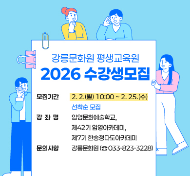 제목: 강릉문화원 평생교육원 2026년도 수강생모집

모집기간: 2. 2.(월) 10:00 ~ 2. 25.(수) 선착순 모집

강 좌 명: 임영문화예술학교, 제42기 임영아카데미, 제7기 한송정다도아카데미

문의사항: 강릉문화원 (☎ 033-823-3228)