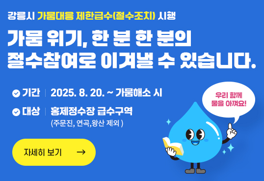 강릉시 가뭄대응 제한급수(절수조치) 시행
가뭄 위기, 한 분 한 분의
절수참여로 이겨낼 수 있습니다.  
기간 : 2025. 8. 20. ~ 가뭄해소 시
대상 : 홍제정수장 급수구역 (주문진, 연곡,왕산 제외 )
자세히보기