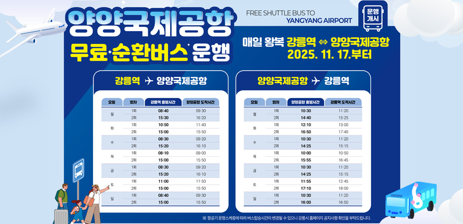 양양국제공항 무료순환버스 운행
매일 왕복 강릉역 <=> 양양국제공항 2025.11.17 부터
강릉역 => 양양국제공항
요일 / 회차 / 강릉역 출발시간 / 양양공항 도착시간
월 / 1회 / 08:40 / 09:30
월 / 2회 / 15:30 / 16:20
화 / 1회 / 10:50 / 11:40
회 / 2회 / 15:00 / 15:50
수 / 1회 / 08:30 / 09:20
수 / 2회 / 15:20 / 16:10
목 / 1회 / 08:10 / 09:00
목 / 2회 / 15:00 / 15:50
금 / 1회 / 08:30 / 09:20
금 / 2회 / 15:20 / 16:10
토 / 1회 / 11:00 / 11:50
토 / 2회 / 15:00 / 15:50
일 / 1회 / 08:40 / 09:30
일 / 2회 / 15:00 / 15:50

양양국제공항 => 강릉역
요일 / 회차 / 양양공항 출발시간 / 강릉역 도착시간
월 / 1회 / 10:30 / 11:20
월 / 2회 / 14:40 / 15:25
화 / 1회 / 12:10 / 13:00
회 / 2회 / 16:50 / 17:40
수 / 1회 / 10:30 / 11:20
수 / 2회 / 14:25 / 15:15
목 / 1회 / 10:00 / 10:50
목 / 2회 / 15:55 / 16:45
금 / 1회 / 10:30 / 11:20
금 / 2회 / 14:25 / 15:15
토 / 1회 / 11:55 / 12:45
토 / 2회 / 17:10 / 18:00
일 / 1회 / 10:30 / 11:20
일 / 2회 / 16:00 / 16:50
