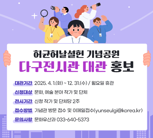 허균허날설헌 기념공원 다구전시관 대관 홍보
-대관기간: 2025. 4. 1.(화) ~ 12. 31.(수) / 월요일 휴관

-신청대상: 문화, 예술 분야 작가 및 단체

-전시기간: 신청 작가 및 단체당 2주

-접수방법: 기념관 방문 접수 및 이메일접수(yunseulgi@korea.kr)

-문의사항: 문화유산과 033-640-5373
