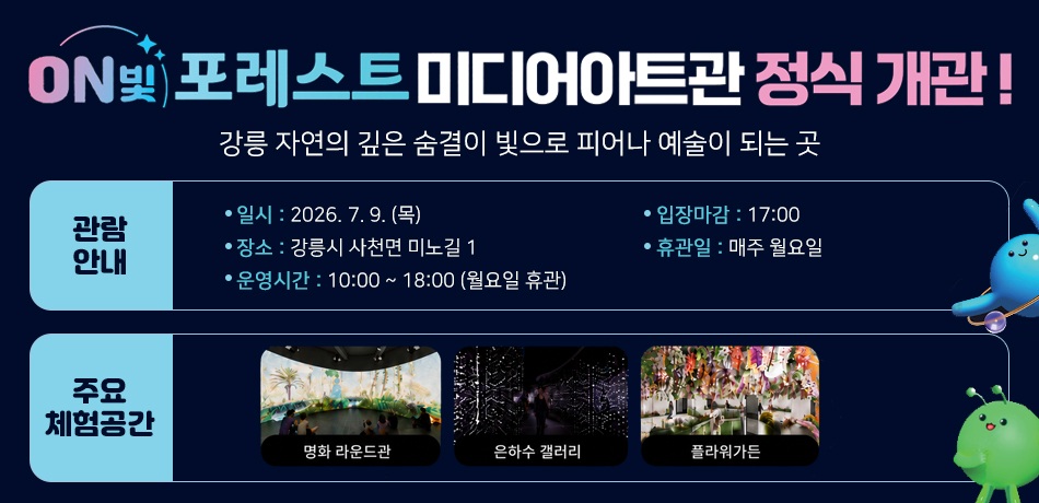 ON 빛 포레스트 미디어아트관 정식 개관!
강릉 자연의 깊은 숨결이 빛으로 피어나 예술이 되는 곳
관람안내
일시 : 2026. 7. 9. (목)
장소 : 강릉시 사천면 미노길 1
운영시간 : 10:00 ~ 18:00 (월요일 휴관)
입장마감 : 17:00
휴관일 : 매주 월요일
주요체험공간 : 명화 라운드관, 은하수 갤러리, 플라워가든