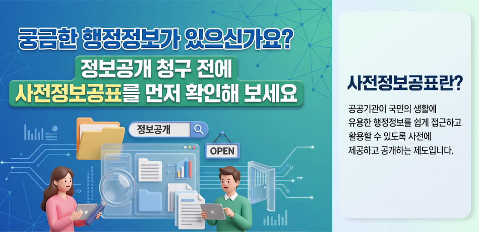 사전정보공표란?
공공기관이 국민의 생활에 유용한 행정정보를 쉽게 접근하고 활용할 수 있도록 사전에 제공하고 공개하는 제도입니다.

국민이 자주 찾거나 관심이 높은 정보와 기관의 주요 업무 관련 정보를 미리 공표하고 정기적으로 공개함으로써 행정의 투명성과 신뢰성을 높이고 국민의 알 권리를 보장합니다.