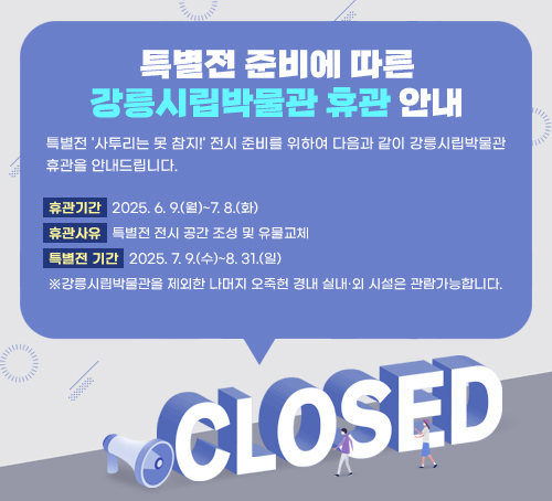 특별전 준비에 따른 강릉시립박물관 휴관 안내
특별전 '사투리는 못 참지!' 전시 준비를 위하여 다음과 같이 강릉시립박물관 휴관을 안내드립니다.
휴관기간   2025. 6. 9.(월)~7. 8.(화)
휴관사유   특별전 전시 공간 조성 및 유물교체
특별전 기간   2025. 7. 9.(수)~8. 31.(일)
※강릉시립박물관을 제외한 나머지 오죽헌 경내 실내·외 시설은 관람가능합니다.