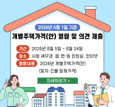 2026년 6월 1일 기준 개별주택가격(안) 열람 및 의견 제출
기간 : 2026년 8월 5일 ~ 8월 24일
장소 : 시청 세무과, 읍·면·동 민원실, 인터넷
열람내용 : 2026년 개별주택가격(안)
           (토지·건물 일체가격) 
자세히보기