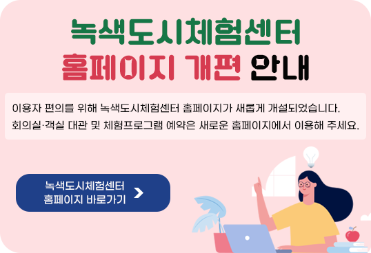 녹색도시체험센터 홈페이지 개편 안내
이용자 편의를 위해 녹색도시체험센터 홈페이지가 새롭게 개설되었습니다.
회의실·객실 대관 및 체험프로그램 예약은 새로운 홈페이지에서 이용해 주세요.
녹색도시체험센터 홈페이지 바로가기