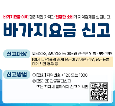 바가지요금 OUT! 합리적인 가격과 건강한 소비가 지역경제를 살립니다.
바가지요금 신고
신고대상 : 외식업소, 숙박업소 등 이용과 관련한 위법 · 부당 행위
[예시] 가격표와 실제 요금이 상이한 경우, 요금표를
미게시한 경우 등
신고방법 : ① [전화] 지역번호 + 120 또는 1330
② [온라인] 관공불편신고
     또는 지자체 홈페이지 신고 게시판