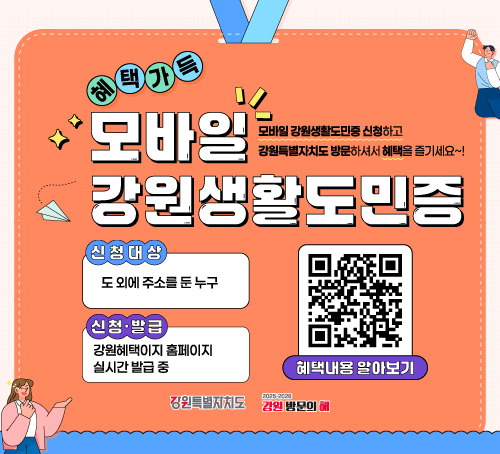 모바일 강원생활도민증
모바일 강원생활도민증 신청하고 강원특별자치도 방문하셔서 혜택을 즐기세요~
신청대상 : 도 외에 주소를 둔 누구
신청 ·발급 : 강원혜택이지홈페이지 실시간 발급 중
혜택내용 알아보기 QR이미지
강원특별자치도, 강원방문의해