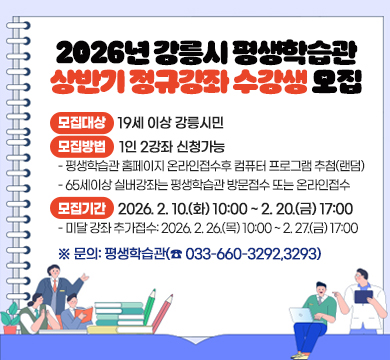2026년 강릉시 평생학습관 상반기 정규강좌 수강생 모집

○ 모집대상: 19세 이상 강릉시민
○ 모집방법: 1인 2강좌 신청가능
- 평생학습관 홈페이지 온라인접수후 컴퓨터 프로그램 추첨(랜덤)
- 65세이상 실버강좌는 평생학습관 방문접수 또는 온라인접수
○ 모집기간: 2026. 2. 10.(화) 10:00 ~ 2. 20.(금) 17:00
- 미달 강좌 추가접수: 2026. 2. 26.(목) 10:00 ~ 2. 27.(금) 17:00

※ 문의: 평생학습관(☎ 033-660-3292,3293)