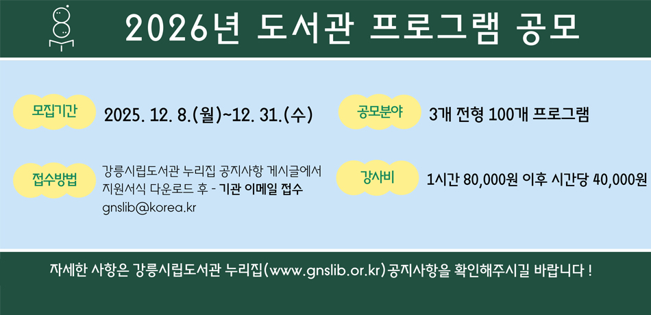 2026년 도서관 프로그램 공모
모집기간 : 2025.12.8.(월)~12.31.(수)
공모분야 : 3개 전형 100개 프로그램
접수방법 : 강릉시립도서관 누리집 공지사항 게시글에서 지원서식 다운로드 후 - 기관 이메일 접수 gnslib@korea.kr
강사비 : 1시간 80,000원 이후 시간당 40,000원
자세한 사항은 강릉시립도서관 누리집(www.gnslib.or.kr)공지사항을 확인해주시길 바랍니다!