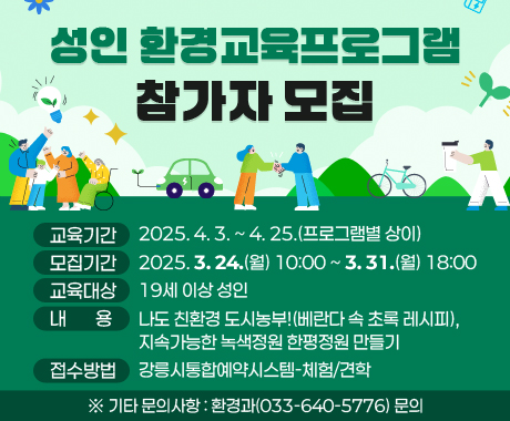 성인 환경교육프로그램 참가자 모집

○ 교육기간: 2025. 4. 3. ~ 4. 25.(프로그램별 상이)

○ 모집기간: 2025. 3. 24.(월) 10:00 ~ 3. 31.(월) 18:00

○ 교육대상: 19세 이상 성인

○ 내 용: 나도 친환경 도시농부!(베란다 속 초록 레시피), 지속가능한 녹색정원 한평정원 만들기

○ 접수방법: 강릉시통합예약시스템-체험/견학

※ 기타 문의사항: 환경과(033-640-5776) 문의