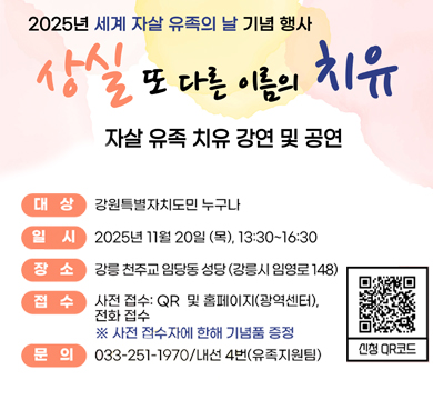 2025년 세계 자살 유족의 날 기념행사
상실 또 다른 이름의 치유
자살 유족 치유 강연 및 공연
대상 : 강원특별자치도 누구나
일시 : 2025년 11월20일 (목), 13:00~16:30
장소 : 강릉 천주교 임당동 성당(강릉시 임영로 148)
접수 : 사전 접수 : QR 및 홈페이지 (광역센터), 전화접수
※ 사전 접수자에 한해 기념품 증정
문의 : 033-251-1970/내선 4번(유족지원팀)
신청QR코드