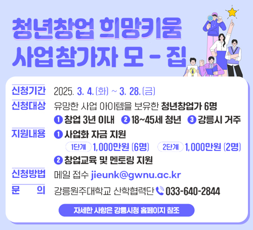 청년창업 희망키움 사업참가자 모집
신청기간 : 2025.3.4.(화)~3.28.(금)
신청대상 : 유망한 사업 아이템을 보유한 청년창업가 6명
1.창업 3년 이내 2. 18~45세 청년 3. 강릉시 거주
지원내용
1. 사업화 자금 지원
1단계 : 1,000만원(6명) 2단계 : 1,000만원(2명)
2. 창업교육 및 멘토링 지원
신청방법 : 메일 접수 jieunk@gwnu.ac.kr
문의 : 강릉원주대학교 산학협력단 033-640-2844
자세한 사항은 강릉시청 홈페이지 참조