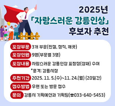 2025년 「자랑스러운 강릉인상」 후보자 추천
포상부문: 3개 부문(친절, 정직, 깨끗)
포상인원: 9명(부문별 3명)
포상내용: 자랑스러운 강릉인상 표창장(상패) 수여    *훈격: 강릉시장
추천기간: 2025. 11. 5.(수)~11. 24.(월) (20일간)
접수방법: 우편 또는 방문 접수
문의: 강릉시 기획예산과 기획팀(☎033-640-5453)