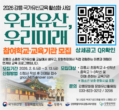 2026강릉 국가유산교육 활성화 사업
우리유산, 우리미래 참여학교 교육기관 모집
강릉의 소중한 국가유산을 교실에서 배우고ㅛ, 문화현장에서 직접 경험하는 이론과 체험이 연계된 교육 프로그램입니다.
모집기간:2026.2.6.(금)~3.13.(금)
신청방법: 신청서 작성 후 이메일 접수 gncc7405@naver.com
모집대상: 강릉시 초등학교 4~6학년, 중학교 1~3학년 및 이에 준하는 교육기관 *청소년 보호 문화시설 포함